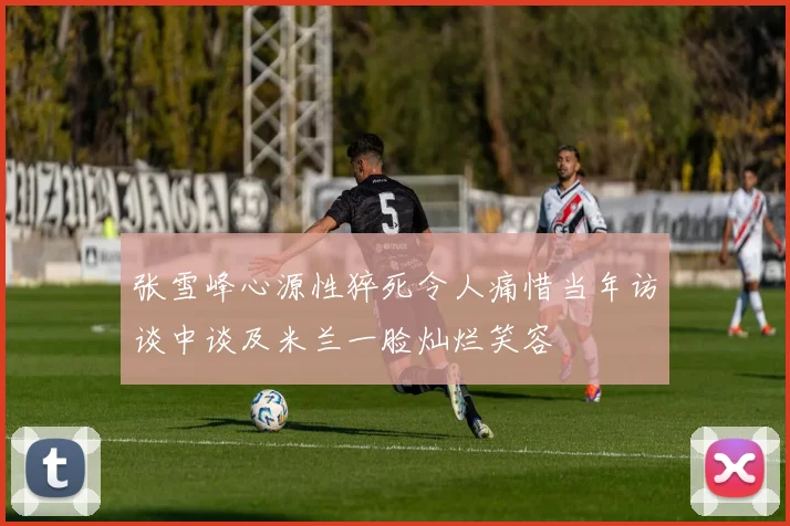 张雪峰心源性猝死令人痛惜当年访谈中谈及米兰一脸灿烂笑容