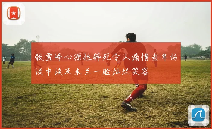 张雪峰心源性猝死令人痛惜当年访谈中谈及米兰一脸灿烂笑容